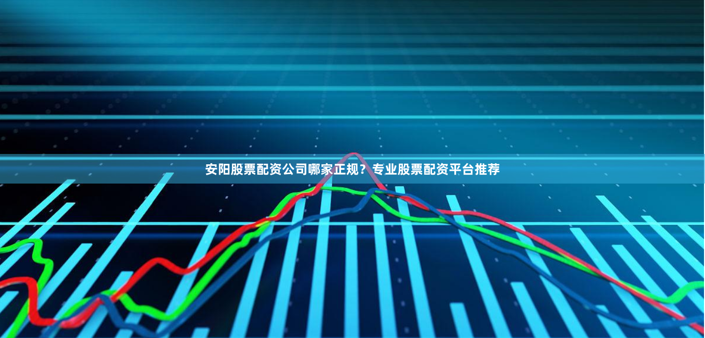 安阳股票配资公司哪家正规？专业股票配资平台推荐